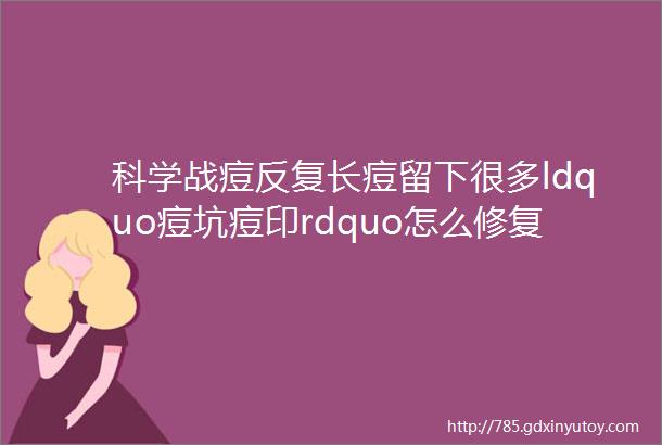 科学战痘反复长痘留下很多ldquo痘坑痘印rdquo怎么修复