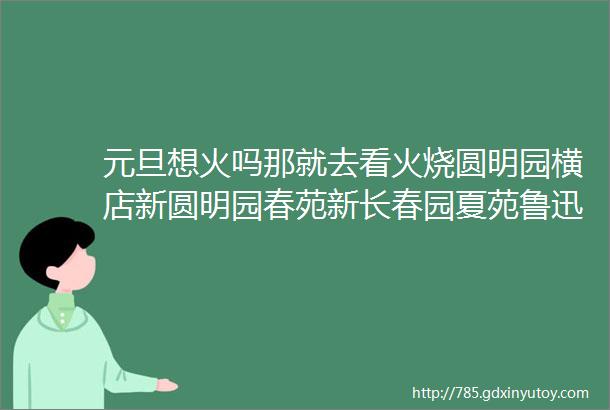 元旦想火吗那就去看火烧圆明园横店新圆明园春苑新长春园夏苑鲁迅故里三日游成人698元人12月31日发班