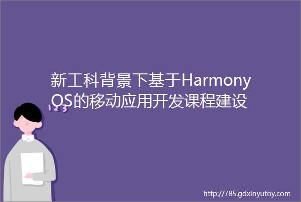 新工科背景下基于HarmonyOS的移动应用开发课程建设