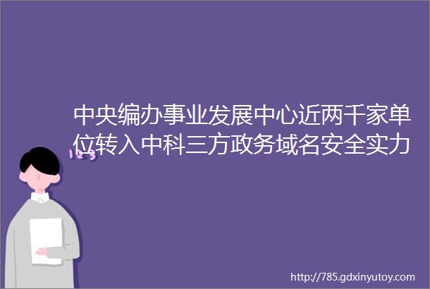 中央编办事业发展中心近两千家单位转入中科三方政务域名安全实力再获肯定