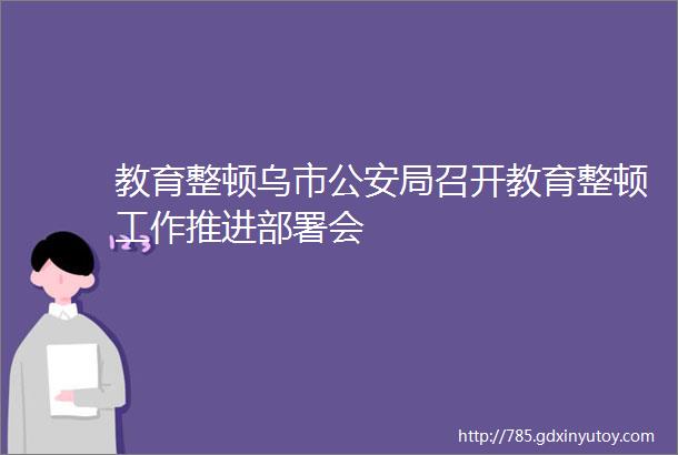 教育整顿乌市公安局召开教育整顿工作推进部署会